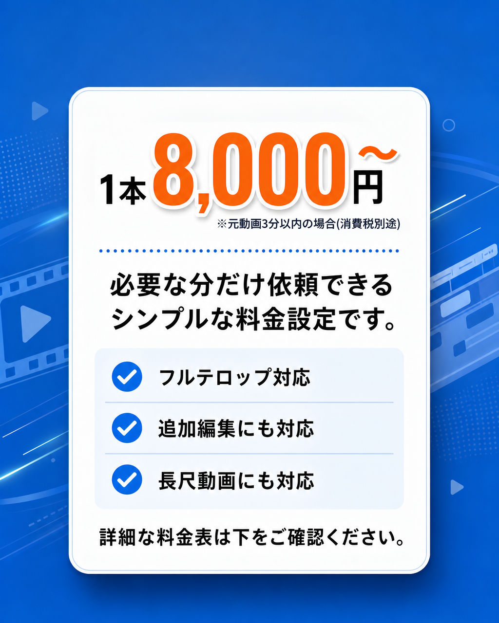 ¥8,000〜 / 1本（税抜）。必要な分だけ依頼できる、シンプルな料金設定です。フルテロップ装飾オプションあり／修正3回まで対応／長尺動画にも対応（追加料金）。詳細な料金表は下記の料金表をご確認ください。