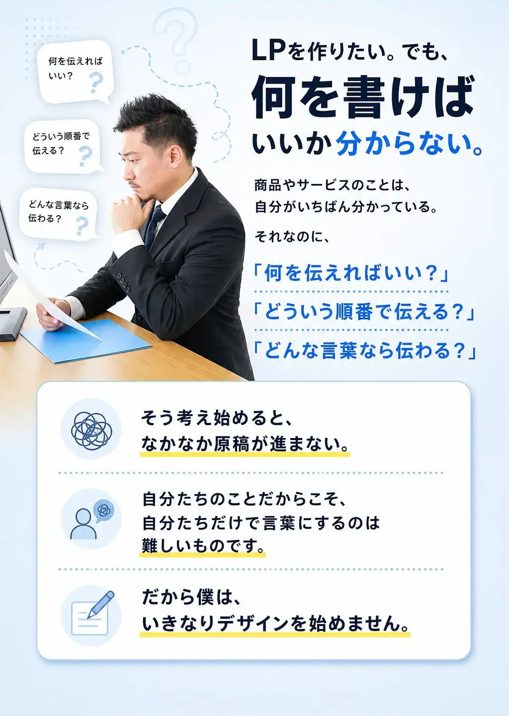 LPを作りたい。でも、何を書けばいいか分からない。 商品やサービスのことは、自分がいちばん分かっている。 それなのに、「何を伝えればいい？」「どういう順番で伝える？」「どんな言葉なら伝わる？」そう考え始めると、なかなか原稿が進まない。 自分たちのことだからこそ、自分たちだけで言葉にするのは難しいものです。 だから僕は、いきなりデザインを始めません。