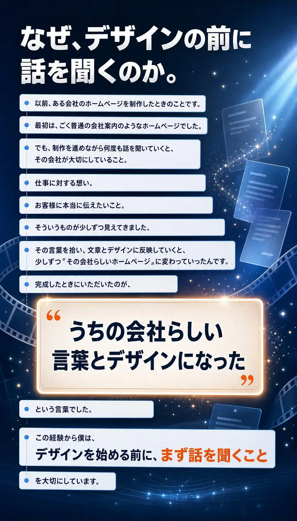 なぜ、デザインの前に話を聞くのか。 以前、ある会社のホームページを制作したときのことです。最初は、ごく普通の会社案内のようなホームページでした。 でも、制作を進めながら何度も話を聞いていくと、その会社が大切にしていること。仕事に対する想い。お客様に本当に伝えたいこと。そういうものが少しずつ見えてきました。 その言葉を拾い、文章とデザインに反映していくと、少しずつ〝その会社らしいホームページ〟に変わっていったんです。 完成したときにいただいたのが、「うちの会社らしい言葉とデザインになった」という言葉でした。 この経験から僕は、デザインを始める前に、まず話を聞くことを大切にしています。