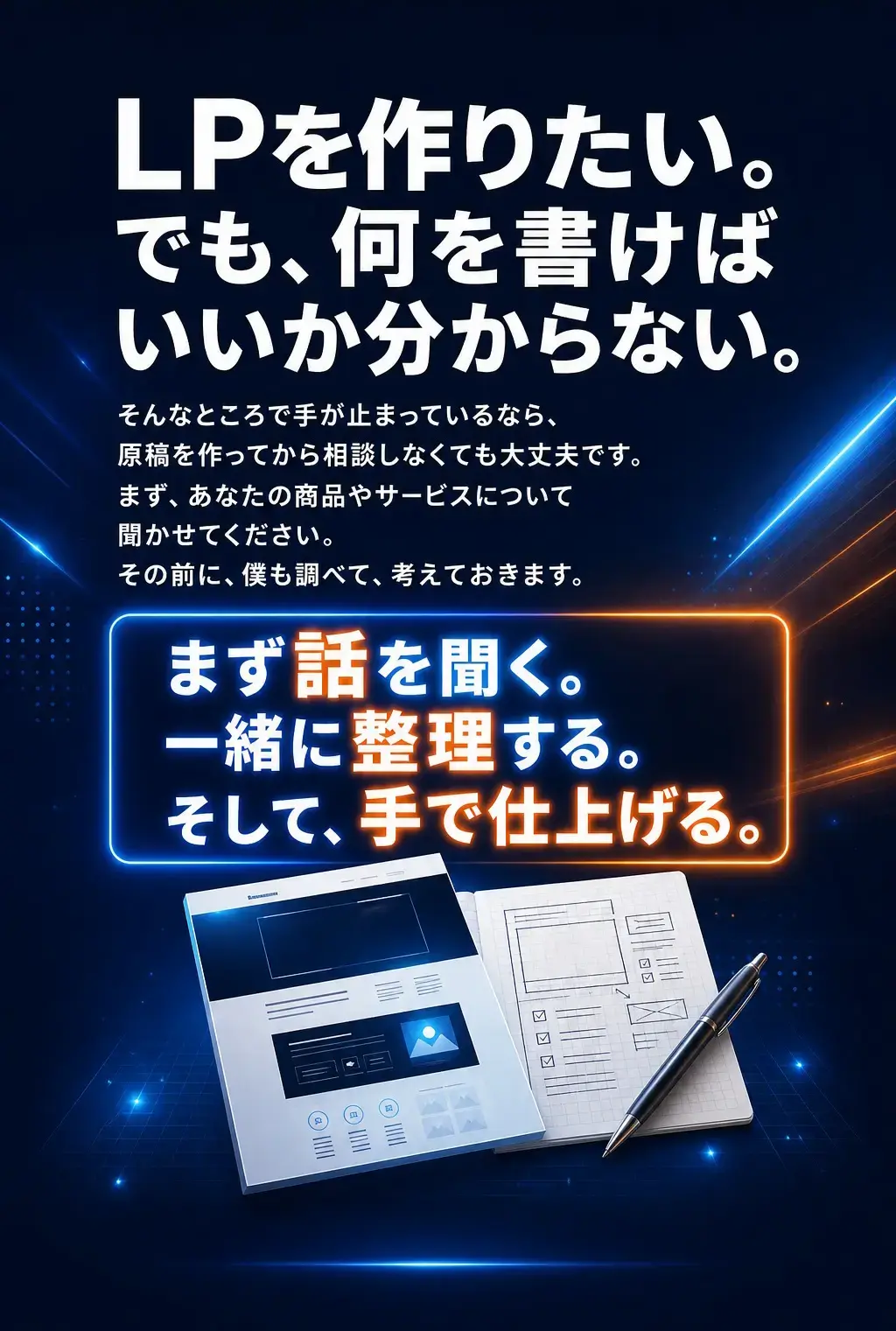 LPを作りたい。でも、何を書けばいいか分からない。 そんなところで手が止まっているなら、原稿を作ってから相談しなくても大丈夫です。 まず、あなたの商品やサービスについて聞かせてください。その前に、僕も調べて、考えておきます。 まず話を聞く。一緒に整理する。そして、手で仕上げる。 何を伝えるか、一緒に考えましょう。
